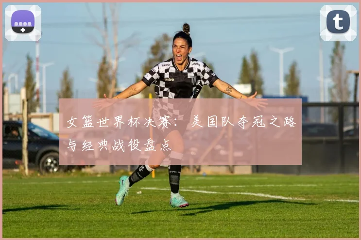 女篮世界杯决赛：美国队夺冠之路与经典战役盘点