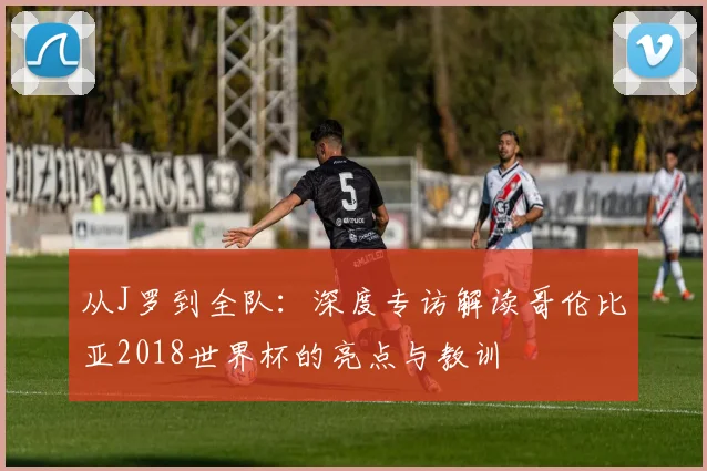 从J罗到全队：深度专访解读哥伦比亚2018世界杯的亮点与教训