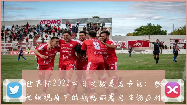 世界杯2022中日之战幕后专访:教练组视角下的战略部署与临场应对