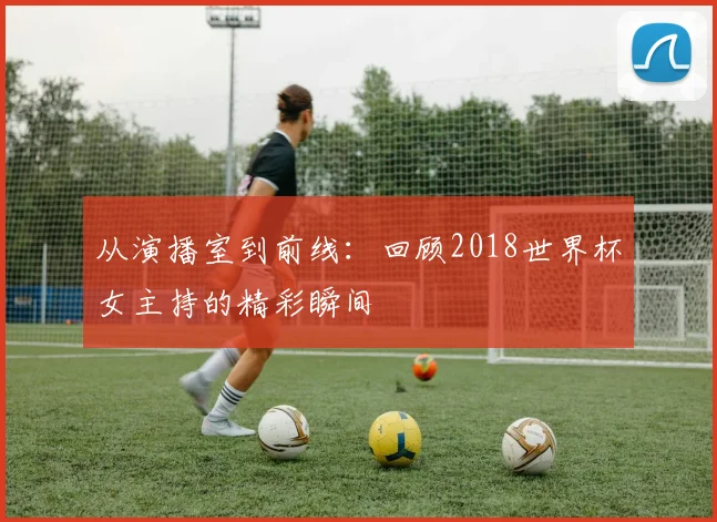 从演播室到前线:回顾2018世界杯女主持的精彩瞬间